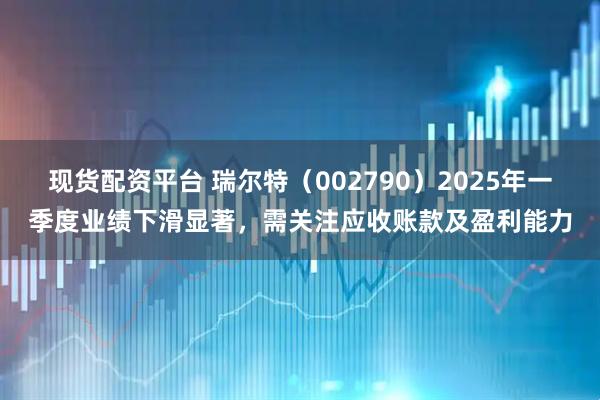 现货配资平台 瑞尔特（002790）2025年一季度业绩下滑显著，需关注应收账款及盈利能力