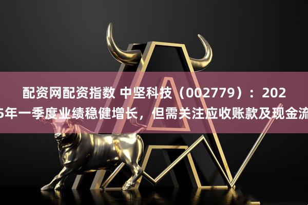 配资网配资指数 中坚科技（002779）：2025年一季度业绩稳健增长，但需关注应收账款及现金流