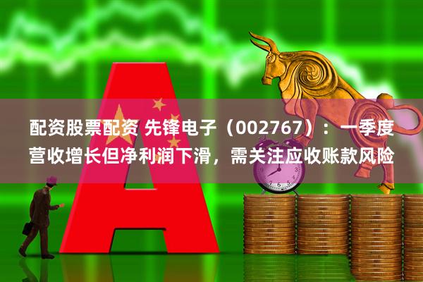 配资股票配资 先锋电子（002767）：一季度营收增长但净利润下滑，需关注应收账款风险