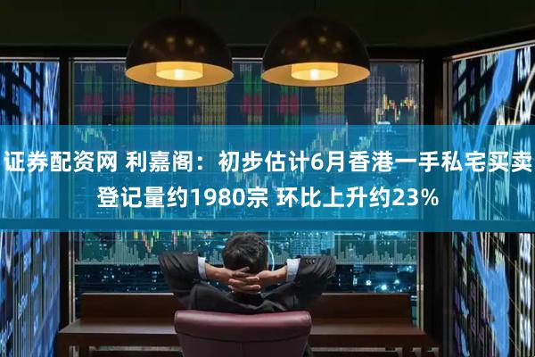 证券配资网 利嘉阁：初步估计6月香港一手私宅买卖登记量约1980宗 环比上升约23%