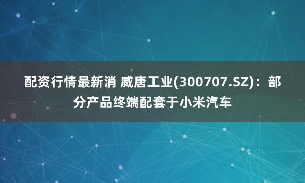 配资行情最新消 威唐工业(300707.SZ)：部分产品终端配套于小米汽车