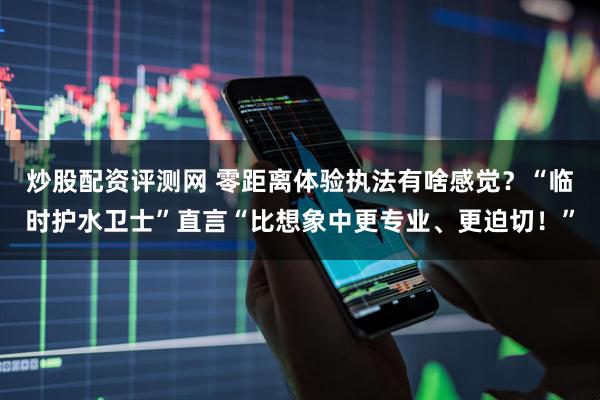 炒股配资评测网 零距离体验执法有啥感觉？“临时护水卫士”直言“比想象中更专业、更迫切！”