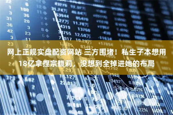 网上正规实盘配资网站 三方围堵！私生子本想用18亿拿捏宗馥莉，没想到全掉进她的布局