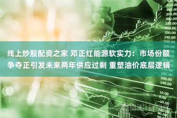 线上炒股配资之家 邓正红能源软实力：市场份额争夺正引发未来两年供应过剩 重塑油价底层逻辑