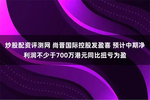 炒股配资评测网 尚晋国际控股发盈喜 预计中期净利润不少于700万港元同比扭亏为盈