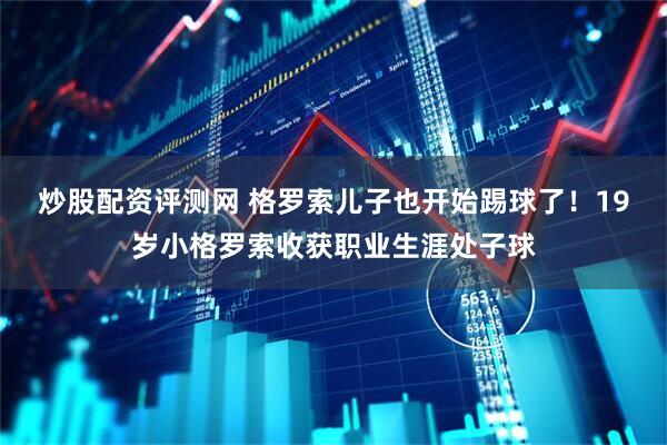 炒股配资评测网 格罗索儿子也开始踢球了！19岁小格罗索收获职业生涯处子球
