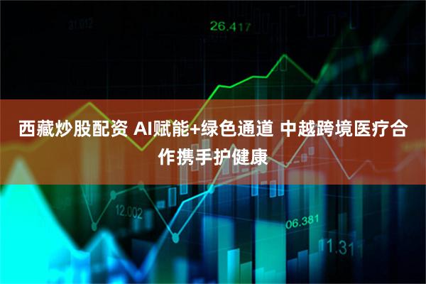 西藏炒股配资 AI赋能+绿色通道 中越跨境医疗合作携手护健康