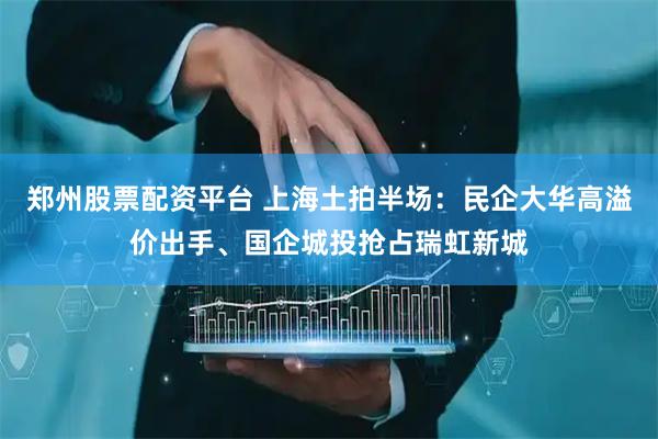 郑州股票配资平台 上海土拍半场：民企大华高溢价出手、国企城投抢占瑞虹新城