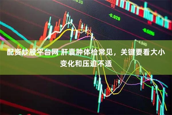 配资炒股平台网 肝囊肿体检常见，关键要看大小变化和压迫不适