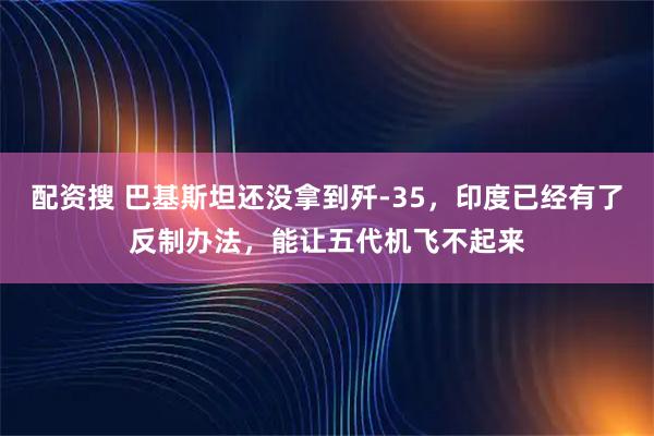 配资搜 巴基斯坦还没拿到歼-35，印度已经有了反制办法，能让五代机飞不起来