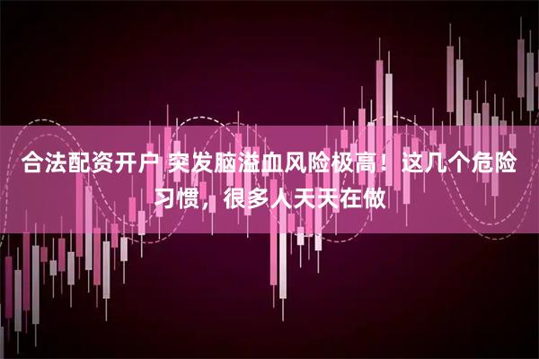 合法配资开户 突发脑溢血风险极高！这几个危险习惯，很多人天天在做