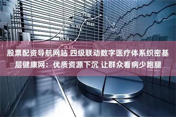 股票配资导航网站 四级联动数字医疗体系织密基层健康网：优质资源下沉 让群众看病少跑腿