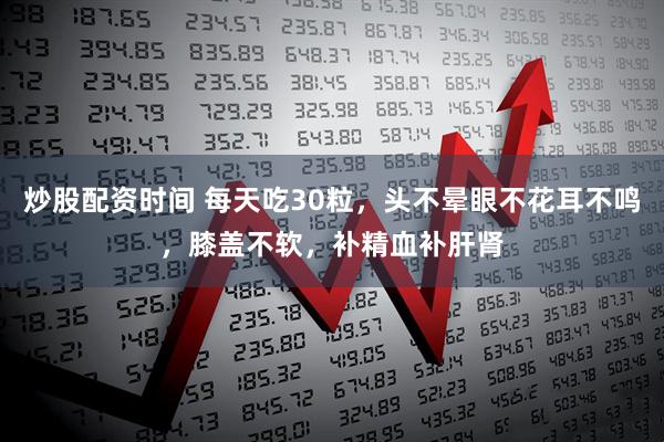 炒股配资时间 每天吃30粒，头不晕眼不花耳不鸣，膝盖不软，补精血补肝肾