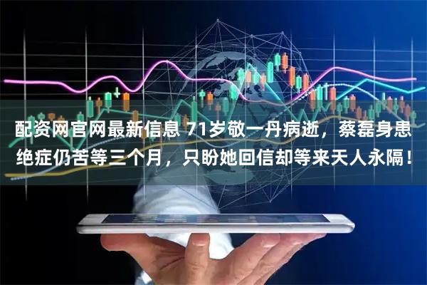 配资网官网最新信息 71岁敬一丹病逝，蔡磊身患绝症仍苦等三个月，只盼她回信却等来天人永隔！